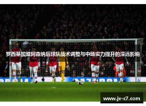 罗西基加盟阿森纳后球队战术调整与中场实力提升的深远影响