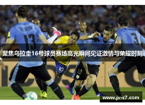 聚焦乌拉圭16号球员赛场高光瞬间见证激情与荣耀时刻