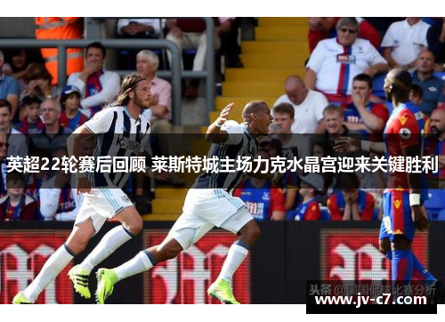 英超22轮赛后回顾 莱斯特城主场力克水晶宫迎来关键胜利