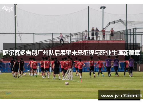 萨尔瓦多告别广州队后展望未来征程与职业生涯新篇章