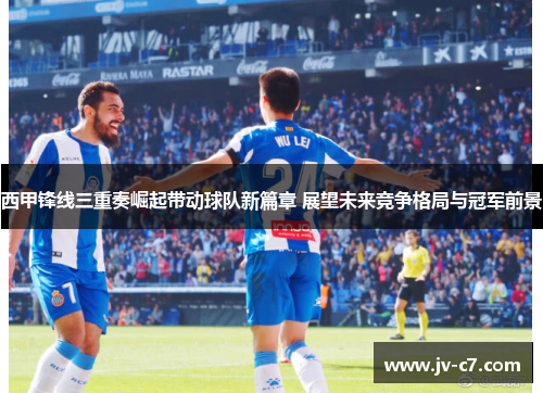西甲锋线三重奏崛起带动球队新篇章 展望未来竞争格局与冠军前景