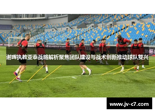 谢晖执教亚泰战略解析聚焦团队建设与战术创新推动球队复兴
