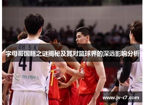 字母哥国籍之谜揭秘及其对篮球界的深远影响分析