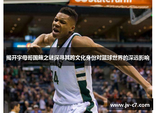 揭开字母哥国籍之谜探寻其跨文化身份对篮球世界的深远影响