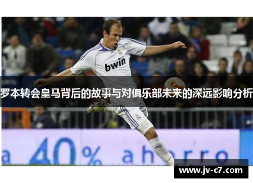 罗本转会皇马背后的故事与对俱乐部未来的深远影响分析
