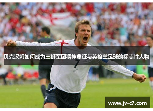 贝克汉姆如何成为三狮军团精神象征与英格兰足球的标志性人物