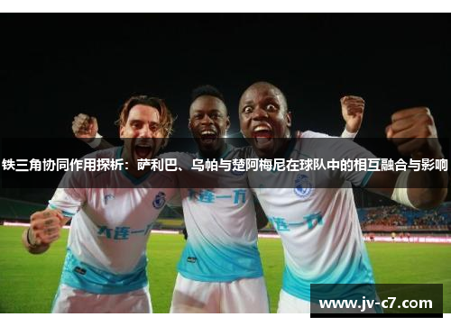 铁三角协同作用探析：萨利巴、乌帕与楚阿梅尼在球队中的相互融合与影响