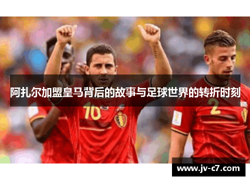 阿扎尔加盟皇马背后的故事与足球世界的转折时刻
