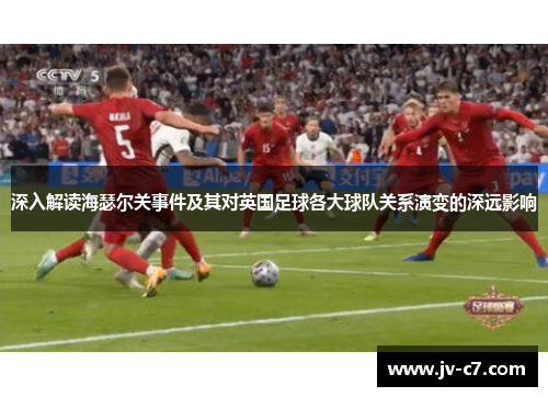 深入解读海瑟尔关事件及其对英国足球各大球队关系演变的深远影响 深入解读海瑟尔关事件及其对英国足球各大球队关系演变的深远影响
