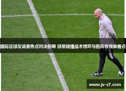 国际足球友谊赛焦点对决前瞻 球星碰撞战术博弈与新阵容观察看点