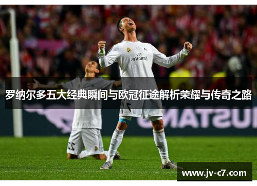 罗纳尔多五大经典瞬间与欧冠征途解析荣耀与传奇之路