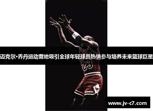 迈克尔·乔丹运动营地吸引全球年轻球员热情参与培养未来篮球巨星