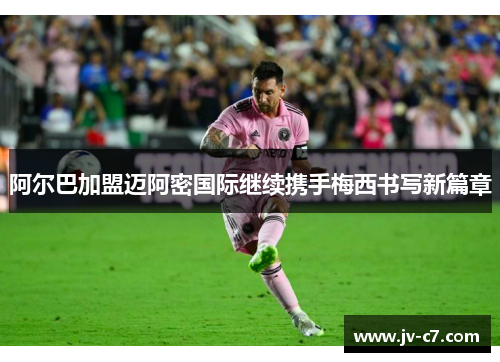 阿尔巴加盟迈阿密国际继续携手梅西书写新篇章