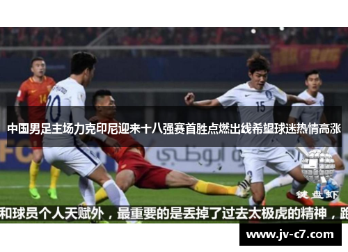中国男足主场力克印尼迎来十八强赛首胜点燃出线希望球迷热情高涨