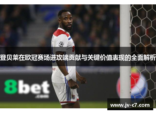 登贝莱在欧冠赛场进攻端贡献与关键价值表现的全面解析