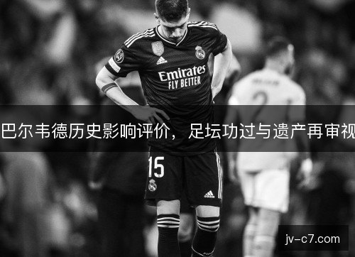 巴尔韦德历史影响评价，足坛功过与遗产再审视